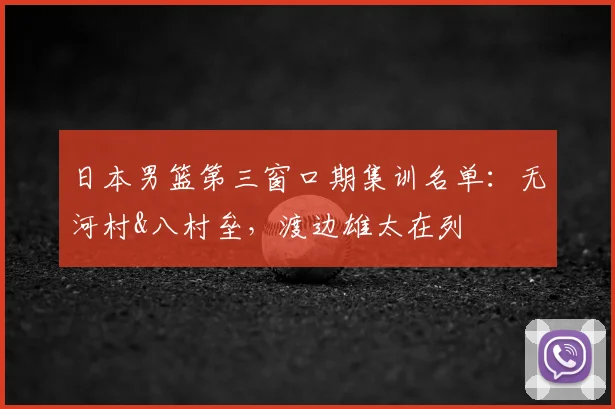 日本男篮第三窗口期集训名单:无河村&八村垒,渡边雄太在列
