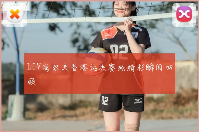 LIV高尔夫香港站决赛轮精彩瞬间回顾