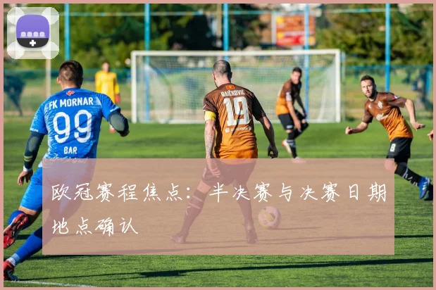 欧冠赛程焦点：半决赛与决赛日期地点确认