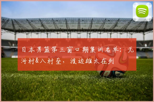 日本男篮第三窗口期集训名单：无河村&八村垒，渡边雄太在列