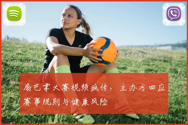 扇巴掌大赛视频疯传，主办方回应赛事规则与健康风险