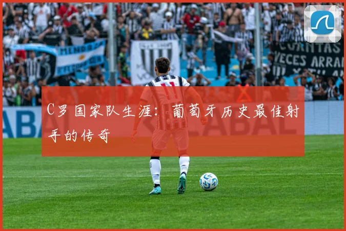 C罗国家队生涯：葡萄牙历史最佳射手的传奇