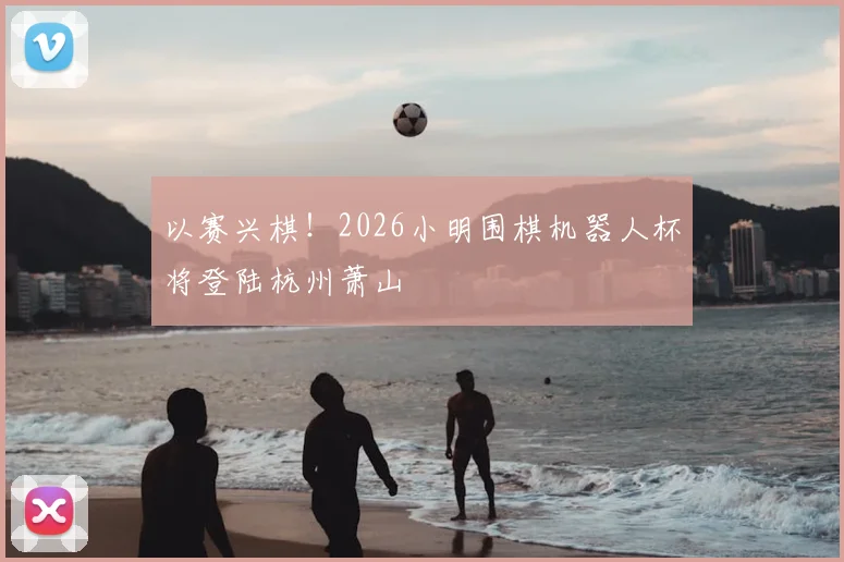以赛兴棋！2026小明围棋机器人杯将登陆杭州萧山