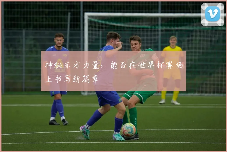 神秘东方力量，能否在世界杯赛场上书写新篇章