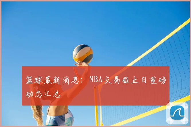 篮球最新消息:NBA交易截止日重磅动态汇总