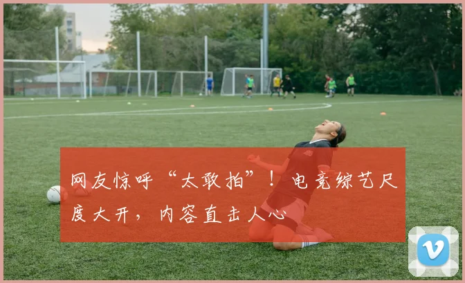 网友惊呼“太敢拍”！电竞综艺尺度大开，内容直击人心