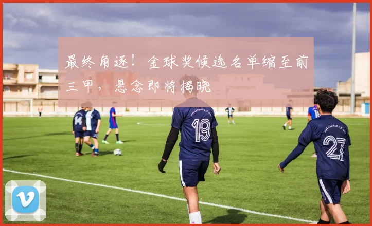 最终角逐！金球奖候选名单缩至前三甲，悬念即将揭晓