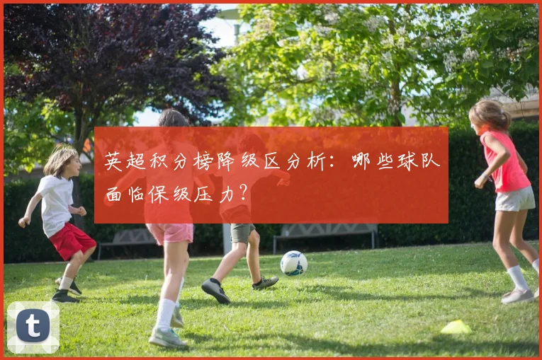 英超积分榜降级区分析:哪些球队面临保级压力?