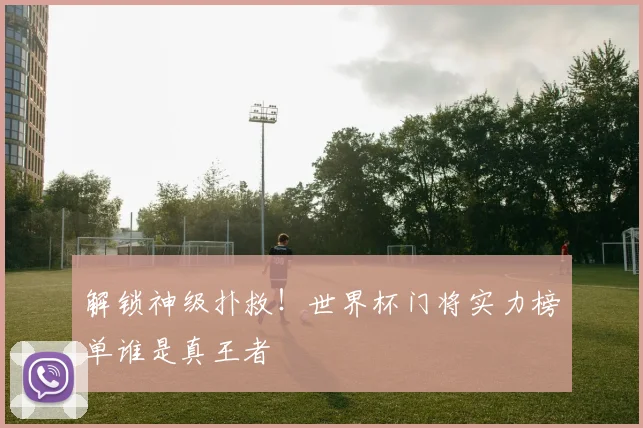 解锁神级扑救！世界杯门将实力榜单谁是真王者