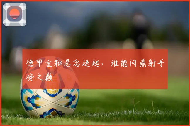 德甲金靴悬念迭起，谁能问鼎射手榜之巅