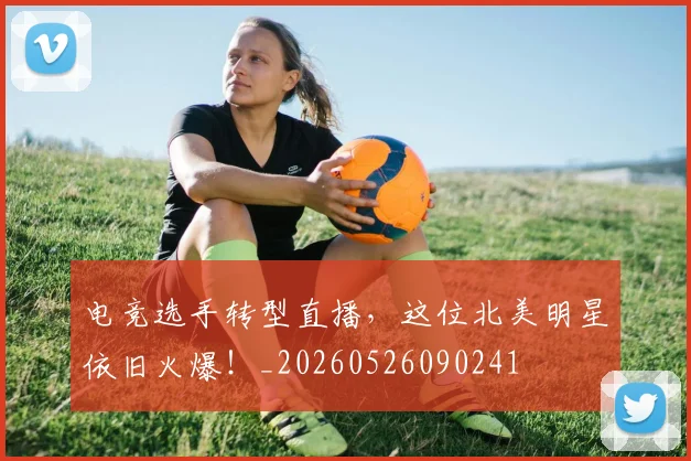 电竞选手转型直播，这位北美明星依旧火爆！_20260526090241