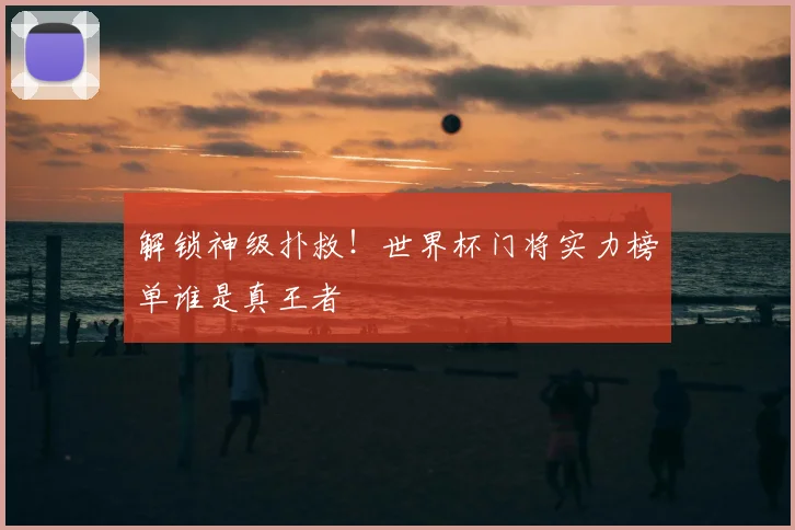 解锁神级扑救！世界杯门将实力榜单谁是真王者