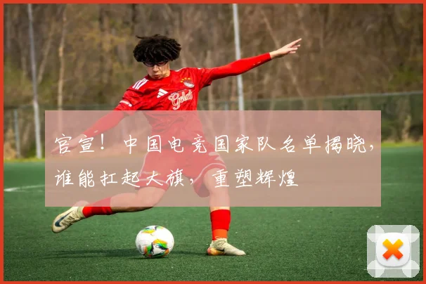 官宣！中国电竞国家队名单揭晓，谁能扛起大旗，重塑辉煌