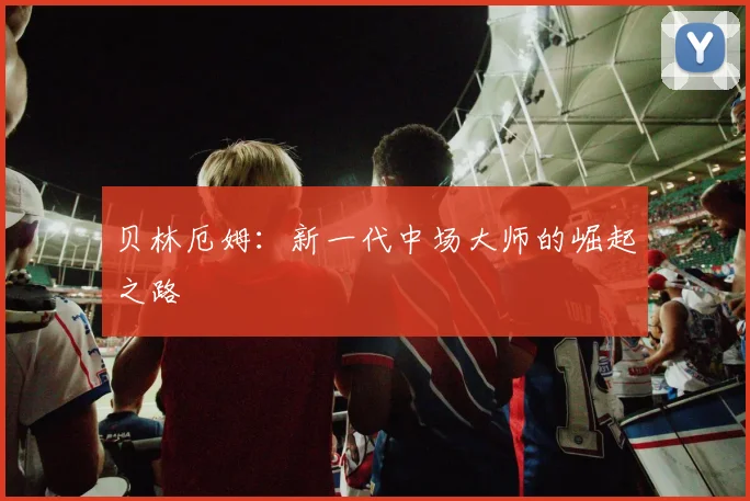 贝林厄姆：新一代中场大师的崛起之路