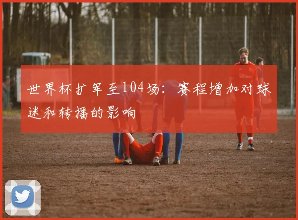 世界杯扩军至104场:赛程增加对球迷和转播的影响