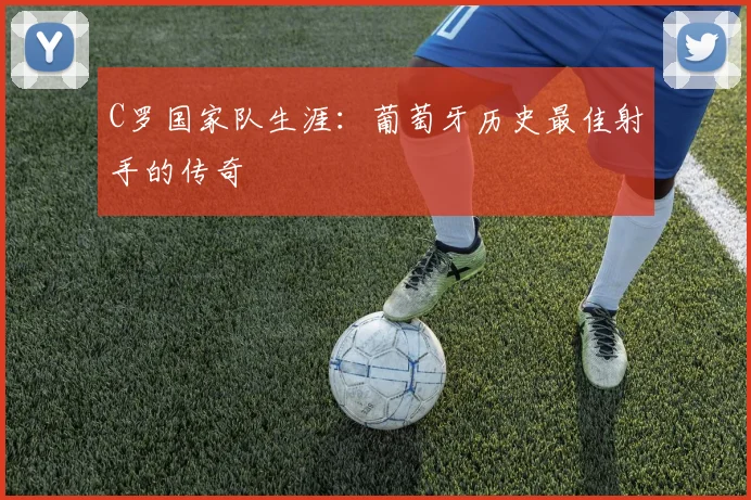C罗国家队生涯：葡萄牙历史最佳射手的传奇