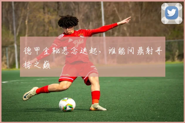 德甲金靴悬念迭起，谁能问鼎射手榜之巅