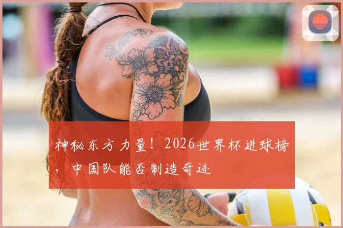 神秘东方力量！2026世界杯进球榜，中国队能否制造奇迹