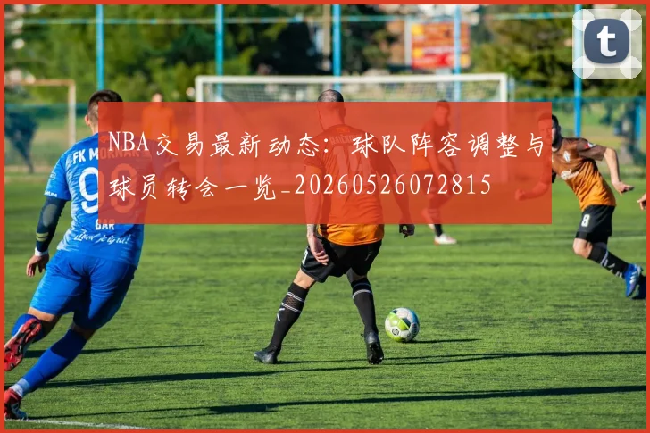 NBA交易最新动态：球队阵容调整与球员转会一览_20260526072815