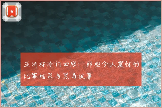 亚洲杯冷门回顾：那些令人震惊的比赛结果与黑马故事