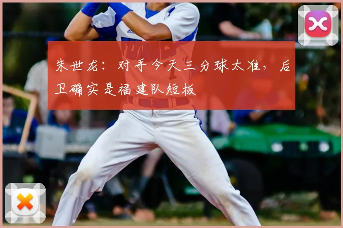 朱世龙:对手今天三分球太准,后卫确实是福建队短板