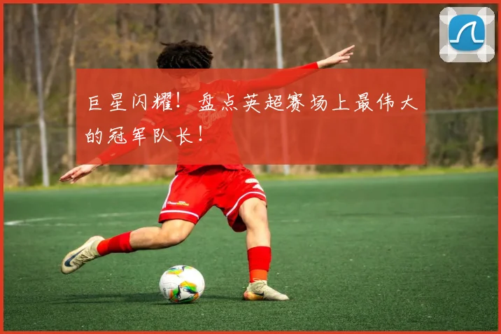 巨星闪耀！盘点英超赛场上最伟大的冠军队长！