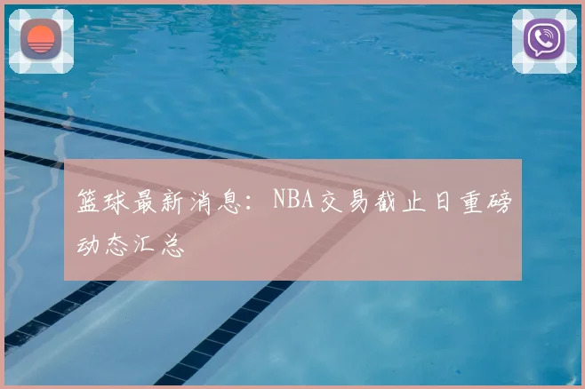 篮球最新消息：NBA交易截止日重磅动态汇总