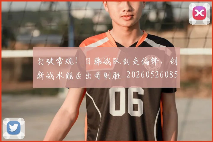 打破常规！日韩战队剑走偏锋，创新战术能否出奇制胜_20260526085032