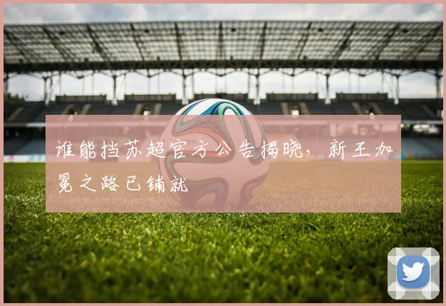 谁能挡苏超官方公告揭晓，新王加冕之路已铺就