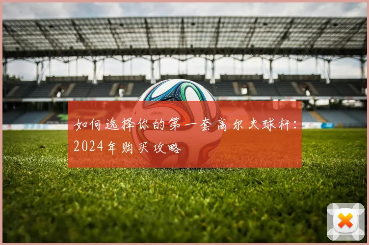 如何选择你的第一套高尔夫球杆：2024年购买攻略
