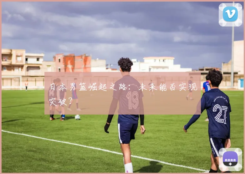 日本男篮崛起之路：未来能否实现突破？